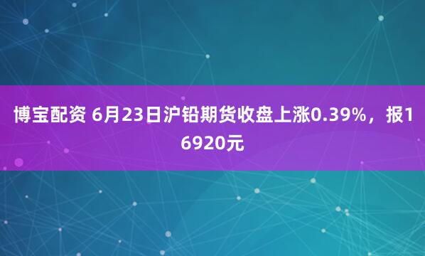 博宝配资 6月23日沪铅期货收盘上涨0.39%，报16920元