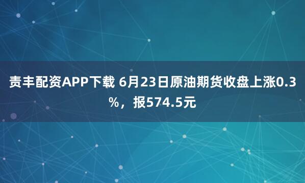 责丰配资APP下载 6月23日原油期货收盘上涨0.3%，报574.5元