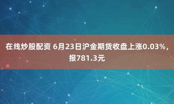 在线炒股配资 6月23日沪金期货收盘上涨0.03%，报781.3元