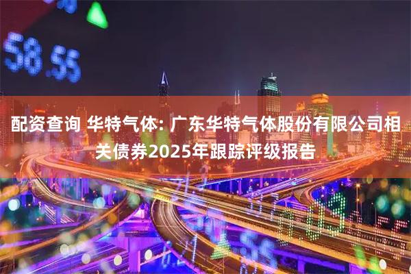 配资查询 华特气体: 广东华特气体股份有限公司相关债券2025年跟踪评级报告