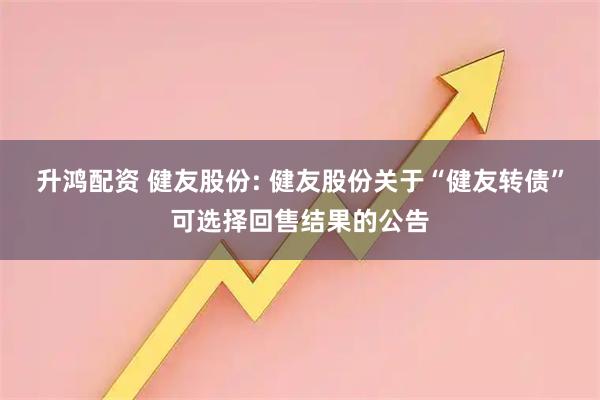 升鸿配资 健友股份: 健友股份关于“健友转债”可选择回售结果的公告