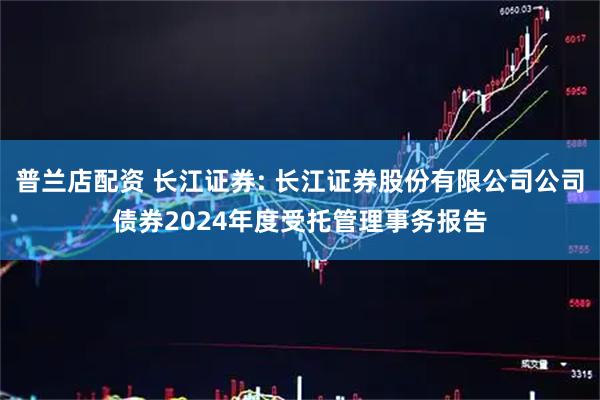 普兰店配资 长江证券: 长江证券股份有限公司公司债券2024年度受托管理事务报告