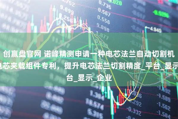 创赢盘官网 诺峰精测申请一种电芯法兰自动切割机及其电芯夹载组件专利，提升电芯法兰切割精度_平台_显示_企业