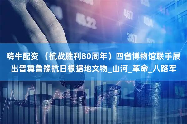 嗨牛配资 （抗战胜利80周年）四省博物馆联手展出晋冀鲁豫抗日根据地文物_山河_革命_八路军