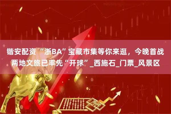 锴安配资 “浙BA”宝藏市集等你来逛，今晚首战两地文旅已率先“开球”_西施石_门票_风景区