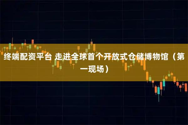 终端配资平台 走进全球首个开放式仓储博物馆（第一现场）