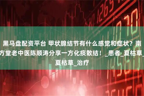 黑马盘配资平台 甲状腺结节有什么感觉和症状？南昌贡方堂老中医陈顺涛分享一方化痰散结！_患者_夏枯草_治疗