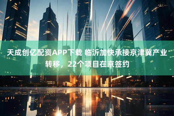 天成创亿配资APP下载 临沂加快承接京津冀产业转移，22个项目在京签约