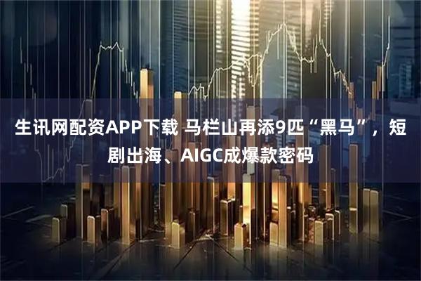 生讯网配资APP下载 马栏山再添9匹“黑马”，短剧出海、AIGC成爆款密码