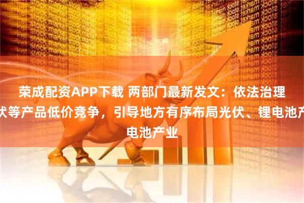 荣成配资APP下载 两部门最新发文：依法治理光伏等产品低价竞争，引导地方有序布局光伏、锂电池产业