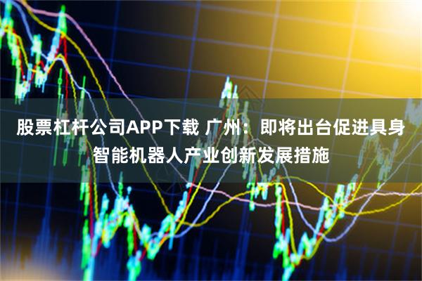 股票杠杆公司APP下载 广州：即将出台促进具身智能机器人产业创新发展措施