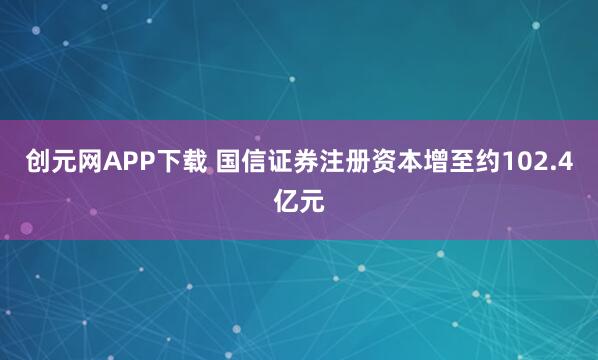 创元网APP下载 国信证券注册资本增至约102.4亿元