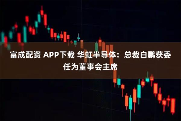 富成配资 APP下载 华虹半导体：总裁白鹏获委任为董事会主席