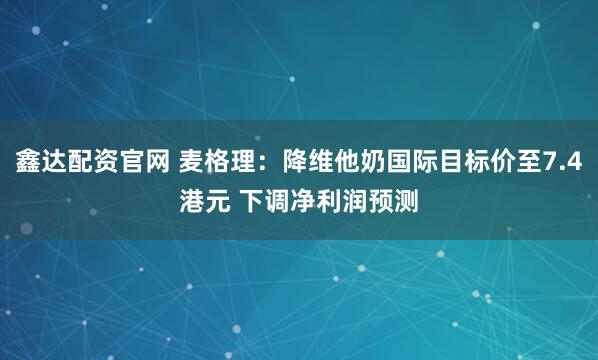 鑫达配资官网 麦格理：降维他奶国际目标价至7.4港元 下调净利润预测