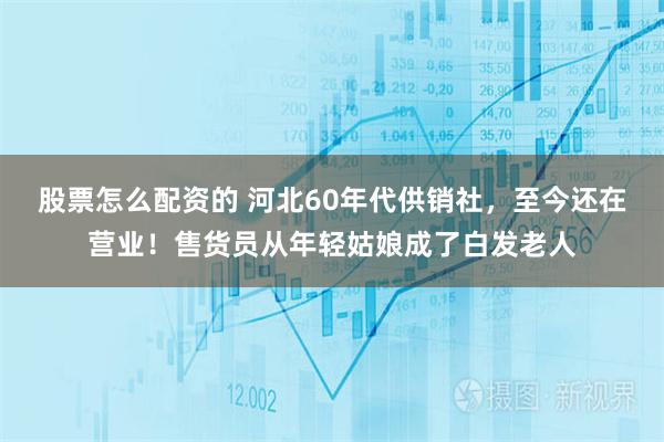 股票怎么配资的 河北60年代供销社，至今还在营业！售货员从年轻姑娘成了白发老人