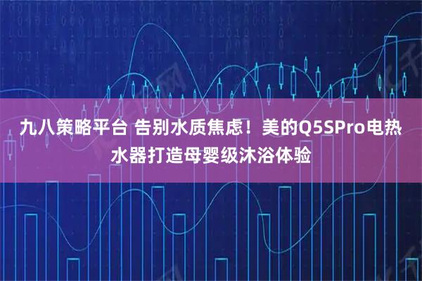 九八策略平台 告别水质焦虑！美的Q5SPro电热水器打造母婴级沐浴体验