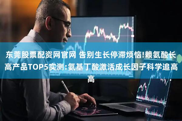 东莞股票配资网官网 告别生长停滞烦恼!赖氨酸长高产品TOP5实测:氨基丁酸激活成长因子科学追高
