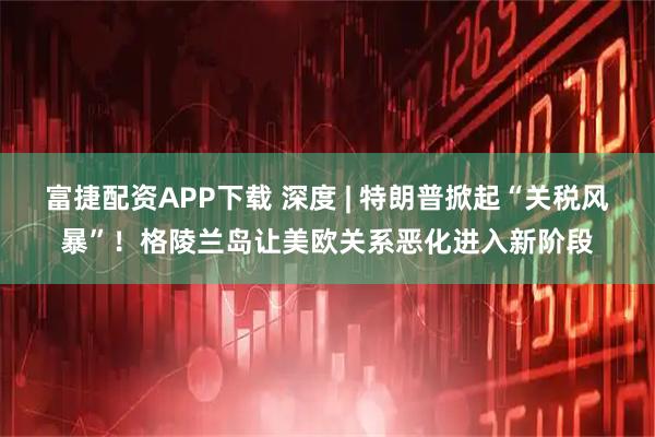 富捷配资APP下载 深度 | 特朗普掀起“关税风暴”！格陵兰岛让美欧关系恶化进入新阶段