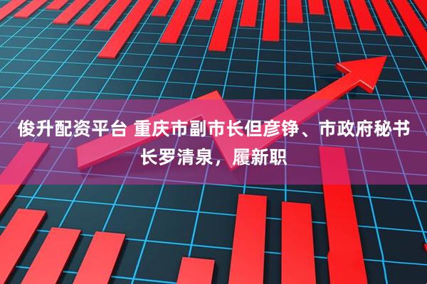 俊升配资平台 重庆市副市长但彦铮、市政府秘书长罗清泉，履新职