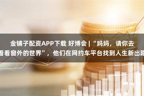 金铺子配资APP下载 好博会 | “妈妈,请你去看看窗外的世界”,他们在网约车平台找到人生新出路