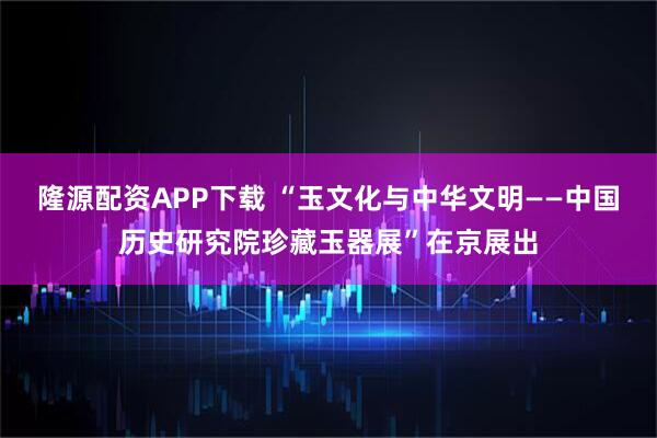 隆源配资APP下载 “玉文化与中华文明——中国历史研究院珍藏玉器展”在京展出