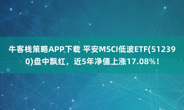 牛客栈策略APP下载 平安MSCI低波ETF(512390)盘中飘红，近5年净值上涨17.08%！