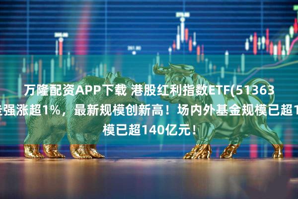 万隆配资APP下载 港股红利指数ETF(513630)早盘走强涨超1%，最新规模创新高！场内外基金规模已超140亿元！