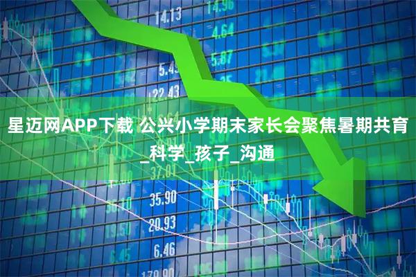 星迈网APP下载 公兴小学期末家长会聚焦暑期共育_科学_孩子_沟通