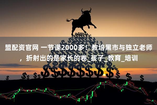 盟配资官网 一节课2000多！教培黑市与独立老师，折射出的是家长的卷_孩子_教育_培训