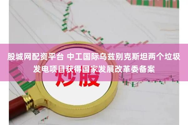 股城网配资平台 中工国际乌兹别克斯坦两个垃圾发电项目获得国家发展改革委备案