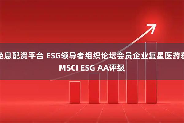 免息配资平台 ESG领导者组织论坛会员企业复星医药获MSCI ESG AA评级