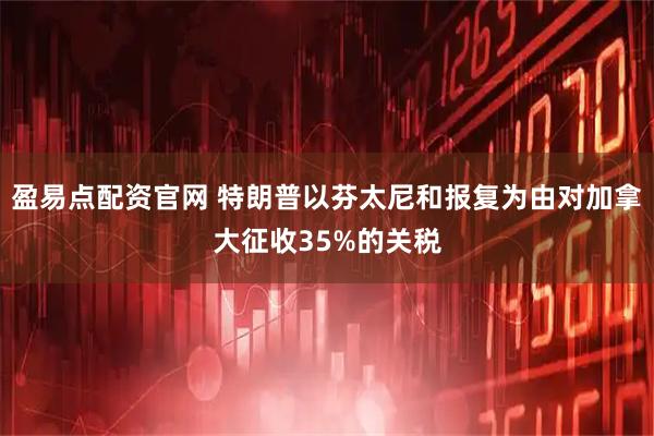 盈易点配资官网 特朗普以芬太尼和报复为由对加拿大征收35%的关税