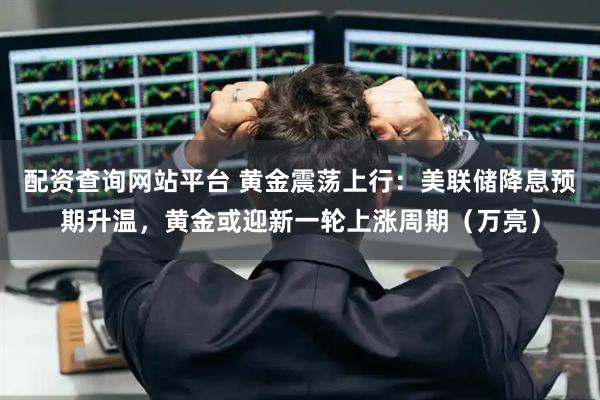 配资查询网站平台 黄金震荡上行：美联储降息预期升温，黄金或迎新一轮上涨周期（万亮）