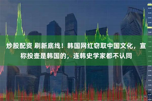 炒股配资 刷新底线！韩国网红窃取中国文化，宣称投壶是韩国的，连韩史学家都不认同
