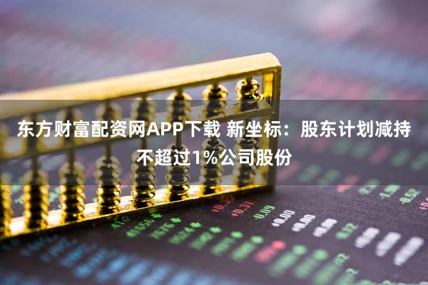 东方财富配资网APP下载 新坐标：股东计划减持不超过1%公司股份