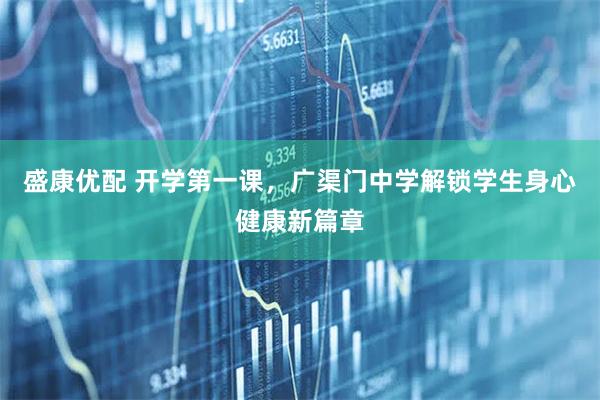 盛康优配 开学第一课，广渠门中学解锁学生身心健康新篇章