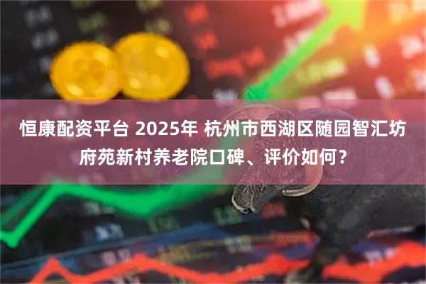 恒康配资平台 2025年 杭州市西湖区随园智汇坊府苑新村养老院口碑、评价如何？